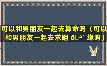 可以和男朋友一起去算命吗（可以和男朋友一起去求姻 🪴 缘吗）